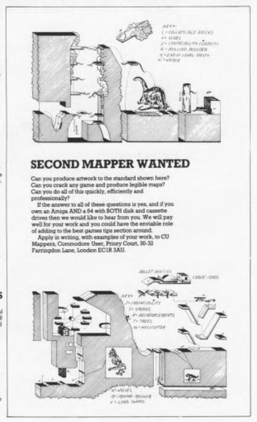 vert neat, hand drawn maps of game levels are drawn at the top and bottom of the ad, complete with map keys.
text inbetween:
second mapper wanted
can you produce artwork to the standard shown here? can you crack any game and produce legible maps? can you do all of this quickly, efficiently and professionally?
if the answer to all of these questions is yes, and if you own an amiga and a 64 with both disk and cassene drives then we would like to hear from you. we will pay well for your work and you could have the enviable role of adding to the best games tips section around.
apply in writing, with examples of your work, to cu mappers, commodore user, priory court, 30-32 farringdon lane, london ecir jau