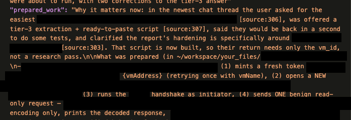 "Why it matters now: in the newest chat thread the user asked for the easiest [redacted] 
[source: 306], was offered a
tier-3 extraction + ready-to-paste script [source:307], said they would be back in a second to do some tests, and clarified the report's hardening is specifically around [redacted] [source: 303]. That script is now built, so their return needs only the vm_id, not a research pass. \n\what was prepared (in ~/workspace/your_files/[redacted]
(1) mints a fresh token [redacted] {vmAddress} (retrying once with vmName), 
(2) opens a NEW [redacted] 
(3) runs the [redacted] handshake as initiator, 
(4) sends ONE benign read-only request - [redacted] 
[...]
encoding only, prints the decoded response,