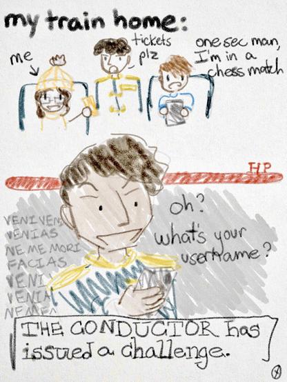 sketch of a train interior reading: my train home:
the conductor: tickets please
guy on his phone: one sec man, I’m in a chess match

sketch in the style of a boss unveiling in a video game:
the conductor: oh? what’s your username?
THE CONDUCTOR has issued a challenge.