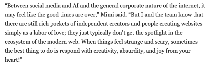 “Between social media and AI and the general corporate nature of the internet, it may feel like the good times are over,” Mimi said. “But I and the team know that there are still rich pockets of independent creators and people creating websites simply as a labor of love; they just typically don’t get the spotlight in the ecosystem of the modern web. When things feel strange and scary, sometimes the best thing to do is respond with creativity, absurdity, and joy from your heart!”