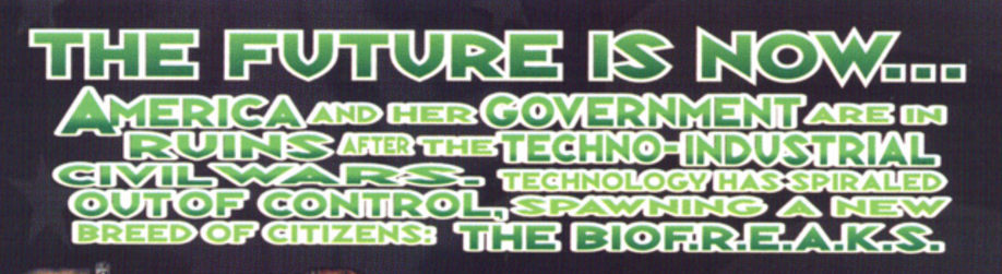 white outlines, shades of green caps text font:
the future is now...
america and her government are in
ruins after the techno-industrial
civil wars. technology has spiraled
out of control, spawning a new
breed pf citizens: the biof.r.e.a.k.s.