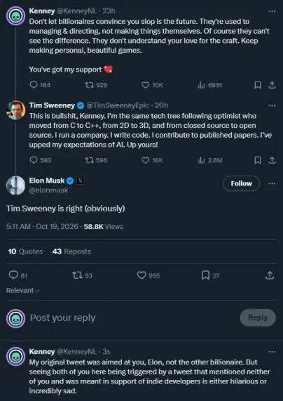 Kenney: Don't let billionaires convince you slop is the future. They're used to managing & directing, not m aking things themselves. Of course they can't see the difference. They don't understand your love for the craft. Keep making personal, beautiful games. You've got my support.

Tim Sweeney: This is bullshit, Kenney. I'm the same tech tree following optimist who moved from C to C++, from 2D to 3D, and from closed source to open source. I run a company. I write code. I contribute to published papers. I've upped my expectations of AI. Up yours!

Elon Musk: Tim Sweeney is right (obviously)

Kenney: My original tweet was aimed at you, Elon, not the other billionaire. But seeing both of you here being triggered by a tweet that mentioned neither of you and was meant in support of indie developers is either hilarious or incredibly sad.