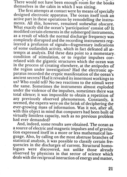 The first attempts at contact were by means of specially designed electronic apparatus. The ocean itself took an active part in these operations by remodelling the instruments. All this, however, remained somewhat obscure. What exactly did the ocean’s ‘participation’ consist of? It modified certain elements in the submerged instruments, as a result of which the normal discharge frequency was completely disrupted and the recording instruments registered a profusion of signals — fragmentary indications of some outlandish activity, which in fact defeated all attempts at analysis. Did these data point to a momentary condition of stimulation, or to regular impulses correlated with the gigantic structures which the ocean was in the process of creating elsewhere, at the antipodes of the region under investigation? Had the electronic apparatus recorded the cryptic manifestation of the ocean’s ancient secrets? Had it revealed its innermost workings to us? Who could tell? No two reactions to the stimuli were the same. Sometimes the instruments almost exploded under the violence of the impulses, sometimes there was total silence; it was impossible to obtain a repetition of any previously observed phenomenon. Constantly, it seemed, the experts were on the brink of deciphering the ever-growing mass of information. Was it not, after all, with this object in mind that computers had been built of virtually limitless capacity, such as no previous problem had ever demanded?

And, indeed, some results were obtained. The ocean as a source of electric and magnetic impulses and of gravitation expressed itself in a more or less mathematical language. Also, by calling on the most abstruse branches of statistical analysis, it was possible to classify certain frequencies in the discharges of current. Structural homologues were discovered, not unlike those already observed by physicists in that sector of science which deals with the reciprocal interaction of energy and matter.