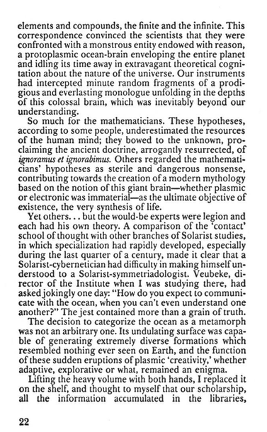 elements and compounds, the finite and the infinite. This correspondence convinced the scientists that they were confronted with a monstrous entity endowed with reason, a protoplasmic ocean-brain enveloping the entire planet and idling its time away in extravagant theoretical cognitation about the nature of the universe. Our instruments had intercepted minute random fragments of a prodigious and everlasting monologue unfolding in the depths of this colossal brain, which was inevitably beyond our understanding.

So much for the mathematicians. These hypotheses, according to some people, underestimated the resources of the human mind; they bowed to the unknown, proclaiming the ancient doctrine, arrogantly resurrected, of ignoramus et ignorabimus. Others regarded the mathematicians’ hypotheses as sterile and dangerous nonsense, contributing towards the creation of a modern mythology based on the notion of this giant brain — whether plasmic or electronic was immaterial — as the ultimate objective of existence, the very synthesis of life.

Yet others. . . but the would-be experts were legion and each had his own theory. A comparison of the ‘contact’ school of thought with other branches of Solarist studies, in which specialization had rapidly developed, especially during the last quarter of a century, made it clear that a Solarist-cybernetician had difficulty in making himself understood to a Solarist-symmetriadologist. Veubeke, director of the Institute when I was studying there, had asked jokingly one day: “How do you expect to communicate with the ocean, when you can’t even understand one another?” The jest contained more than a grain of truth.

The decision to categorize the ocean as a metamorph was not an arbitrary one. Its undulating surface was capable of generating extremely diverse formations which resembled nothing ever seen on Earth, and the function of these sudden eruptions of plasmic ‘creativity,’ whether adaptive, explorative or what, remained an enigma.

Lifting the heavy volume with both hands, I replaced it on the shelf, and thought to myself that our scholarship, all the information accumulated in the libraries.