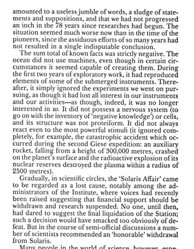 amounted to a useless jumble of words, a sludge of statements and suppositions, and that we had not progressed an inch in the 78 years since researches had begun. The situation seemed much worse now than in the time of the pioneers, since the assiduous efforts of so many years had not resulted in a single indisputable conclusion.

The sum total of known facts was strictly negative. The ocean did not use machines, even though in certain circumstances it seemed capable of creating them. During the first two years of exploratory work, it had reproduced elements of some of the submerged instruments. Thereafter, it simply ignored the experiments we went on pursuing, as though it had lost all interest in our instruments and our activities — as though, indeed, it was no longer interested in us. It did not possess a nervous system (to go on with the inventory of ‘negative knowledge’) or cells, and its structure was not proteiform. It did not always react even to the most powerful stimuli (it ignored completely, for example, the catastrophic accident which occurred during the second Giese expedition: an auxiliary rocket, falling from a height of 300,000 metres, crashed on the planet’s surface and the radioactive explosion of its nuclear reserves destroyed the plasma within a radius of 2500 metres).

Gradually, in scientific circles, the ‘Solaris Affair’ came to be regarded as a lost cause, notably among the administrators of the Institute, where voices had recently been raised suggesting that financial support should be withdrawn and research suspended. No one, until then, had dared to suggest the final liquidation of the Station; such a decision would have smacked too obviously of defeat. But in the course of semi-official discussions a number of scientists recommended an ‘honorable’ withdrawal from Solaris.