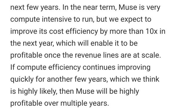 In the near term, Muse is very compute intensive to run, but we expect to improve its cost efficiency by more than 10x in the next year, which will enable it to be profitable once the revenue lines are at scale. If compute efficiency continues improving quickly for another few years, which we think is highly likely, then Muse will be highly profitable over multiple years.