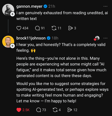 An internet conversation:

Gannon.meyer: I am genuinely exhausted from reading unedited, ai written text

brock11johnson: I hear you, and honestly? That's a completely valid feeling. (hands raised emoji)
Here's the thing--you're not alone in this. Many people are experiencing what some might call "AI fatigue," and it makes total sense given how much generated content is out there these days.
Would you like me to suggest some strategies for spotting Al-generated text, or perhaps explore ways to make writing feel more human and engaging? Let me know -- I'm happy to help!