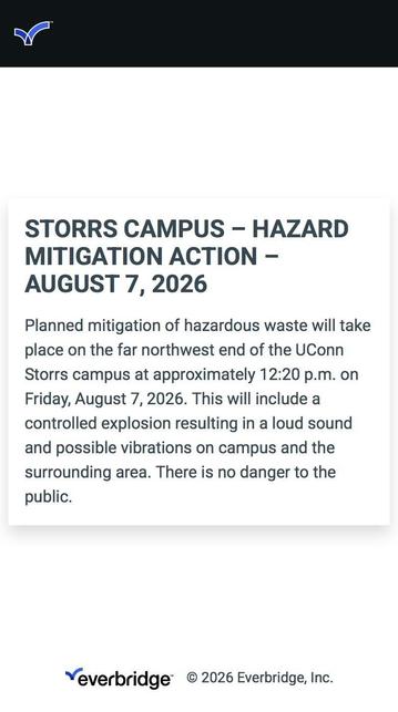 A screenshot of an emergency alert from a college campus that says: 

STORRS CAMPUS - HAZARD
MITIGATION ACTION -
AUGUST 7, 2026
Planned mitigation of hazardous waste will take place on the far northwest end of the UConn Storrs campus at approximately 12:20 p.m. on Friday, August 7, 2026. This will include a controlled explosion resulting in a loud sound and possible vibrations on campus and the surrounding area. There is no danger to the public.
