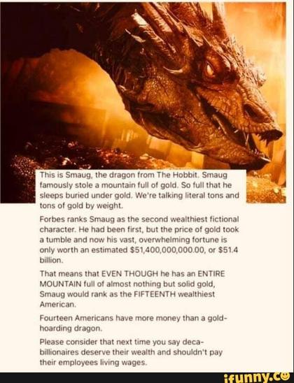 A picture of an enormous red dragon on an even bigger pile of gold. The caption reads: This is Smaug, the dragon from The Hobbit. Smaug famously stole a mountain full of gold. So full that he sleeps buried under gold. We're talking literal tons and tons of gold by weight. Forbes ranks Smaug as the second wealthiest fictional character. He had been first, but the price of gold took a tumble and now his vast, overwhelming fortune is only worth an estimated $51,400,000,000.00, or $51.4 billion.
That means that EVEN THOUGH he has an ENTIRE MOUNTAIN full of almost nothing but solid gold, Smaug would rank as the FIFTEENTH wealthiest
American. Fourteen Americans have more money than a gold-
hoarding dragon. Please consider that next time you say deca-billionaires deserve their wealth and shouldn't pay their employees living wages.