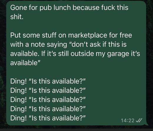 Gone for pub lunch because fuck this
shit.
Put some stuff on marketplace for free
with a note saying "don't ask if this is
available. If it's still outside my garage it's
available"
Ding! "Is this available?"
Ding! "Is this available?"
Ding! "Is this available?"
Ding! "Is this available?"
Ding! "Is this available?"
