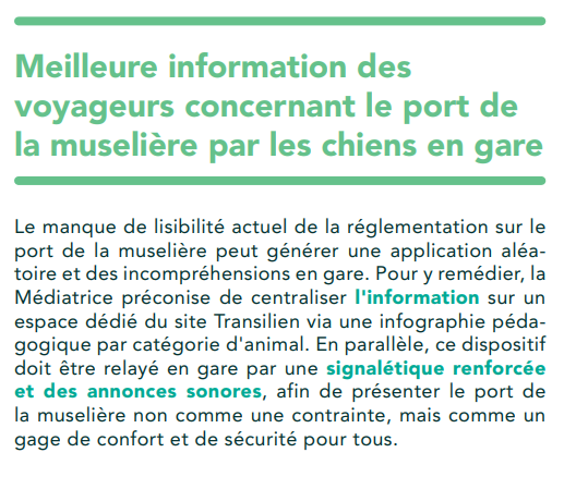 Meilleure information des voyageurs concernant le port de la muselière par les chiens en gare
Le manque de lisibilité actuel de la réglementation sur le port de la muselière peut générer une application aléatoire et des incompréhensions en gare. Pour y remédier, la Médiatrice préconise de centraliser l'information sur un espace dédié du site Transilien via une infographie pédagogique par catégorie d'animal. En parallèle, ce dispositif doit être relayé en gare par une signalétique renforcée et des annonces sonores, afin de présenter le port de la muselière non comme une contrainte, mais comme un gage de confort et de sécurité pour tous.