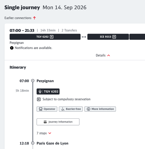 Single journey Mon 14. Sep 2026
Earlier connections T
07:00 - 21:33 | 14h33min | 2 Transfers
TGV 6202 R
ICE 9553 R
Perpignan
• Notifications are available.
Details
Itinerary
07:00
5h 18min
Perpignan
• | TGV 6202
Subject to compulsory reservation
• Operator
i Barrier-free
More information
* Journey information
12:18
7 stops V
Paris Gare de Lyon