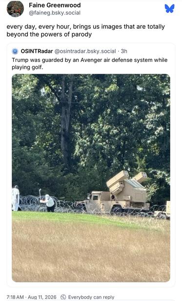 Faine Greenwood @faineg.bsky.social:
every day, every hour, brings us images that are totally
beyond the powers of parody

OSINTRadar @osintradar.bsky.social:
Trump was guarded by an Avenger air defense system while
playing golf.