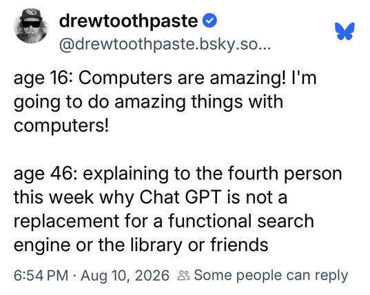 drewtoothpaste:

age 16: Computers are amazing! I'm
going to do amazing things with
computers!

age 46: explaining to the fourth person
this week why Chat GPT is not a
replacement for a functional search
engine or the library or friends