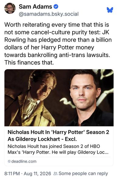 Sam Adams @samadams.bsky.social:
Worth reiterating every time that this is
not some cancel-culture purity test: JK
Rowling has pledged more than a billion
dollars of her Harry Potter money
towards bankrolling anti-trans lawsuits.
This finances that.

Deadline.com:
Nicholas Hoult In 'Harry Potter' Season 2
As Gilderoy Lockhart - Excl.
Nicholas Hoult has joined Season 2 of HBO
Max's 'Harry Potter. He will play Gilderoy Loc...