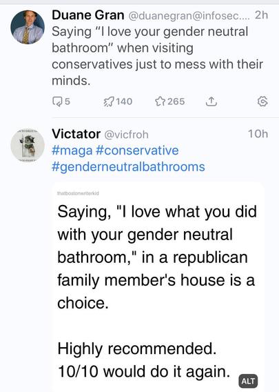 two toots one over each other, saying mostly the same thing, 8 hours apart.

top toot by Duane Gran (2hrs ago):

Saying, "I love your gender neutral bathroom," when visiting conservatives just to mess with their minds.

bottom toot by Victator (10hrs ago):

thatbostonwriterkid

Saying, "I love what you did with your gender neutral bathroom," in a republican family member's house is a choice.

Highly recommended. 10/10 would do it again.