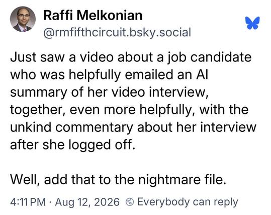 Raffi Melkonian @rmfifthcircuit.bsky.social:
Just saw a video about a job candidate
who was helpfully emailed an Al
summary of her video interview,
together, even more helpfully, with the
unkind commentary about her interview
after she logged off.
Well, add that to the nightmare file.