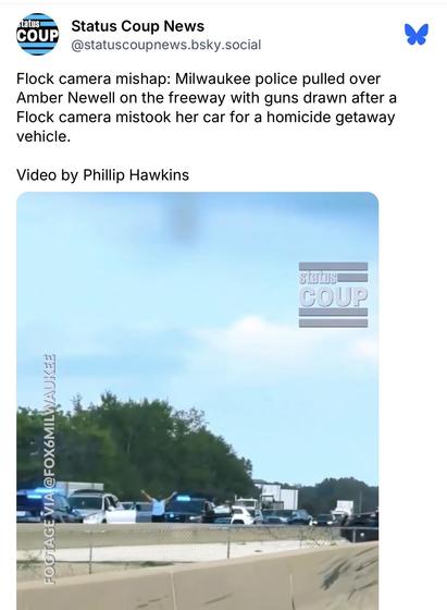 Status Coup News @statuscoupnews.bsky.social:
Flock camera mishap: Milwaukee police pulled over
Amber Newell on the freeway with guns drawn after a
Flock camera mistook her car for a homicide getaway
vehicle.
Video by Phillip Hawkins