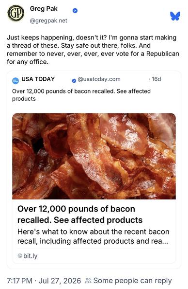 Greg Pak @gregpak.net:
Just keeps happening, doesn't it? I'm gonna start making
a thread of these. Stay safe out there, folks. And
remember to never, ever, ever, ever vote for a Republican
for any office.

USA Today @usatoday.com:
Over 12,000 pounds of bacon recalled. See affected