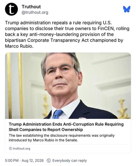 Truthout @truthout.org:
Trump administration repeals a rule requiring U.S.
companies to disclose their true owners to FinCEN, rolling
back a key anti-money-laundering provision of the
bipartisan Corporate Transparency Act championed by
Marco Rubio.

Link:
Trump Administration Ends Anti-Corruption Rule Requiring
Shell Companies to Report Ownership
The law establishing the disclosure requirements was originally
introduced by Marco Rubio in the Senate.