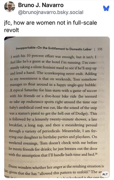 Bruno J. Navarro @brunojnavarro.bsky.social:
jfc, how are women not in full-scale
revolt

Photo of a page from a book:
I wish his 10 percent effort was enough, but it isn't. I feel like he's a guest at the hotel I'm running. I'm constantly taking a silent feminist stand to see if he'll step up and lend a hand. The scorekeeping never ends. Adding to my resentment is that on weekends, Tom somehow manages to float around in a happy single-guy bubble. A typical Saturday for him starts with a game of soccer with his friends or a five-hour bike ride (he seemed to take up endurance sports right around the time our baby's umbilical cord was cut, like the sound of the snip was a starters pistol to get the hell out of Dodge). This is followed by a leisurely twenty-minute shower, a late breakfast, a long nap, and then a meandering perusal through a variety of periodicals. Meanwhile, I am ferrying our daughter to birthday parties and playdates. On weekend evenings, Tom doesn't check with me before he meets friends for drinks; he just breezes out the door with the assumption that I'll handle bath time and bed.
Dunn wonders whether her anger at the resulting situation is fair, given that she has "allowed this pattern to unfold."