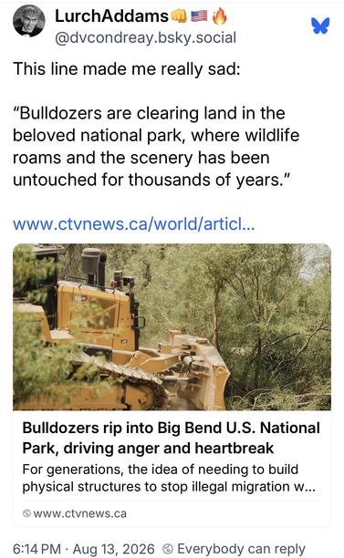 LurchAddamsMe @dvcondreay.bsky.social:
This line made me really sad:
"Bulldozers are clearing land in the
beloved national park, where wildlife
roams and the scenery has been
untouched for thousands of years."

Article:
Bulldozers rip into Big Bend U.S. National
Park, driving anger and heartbreak
For generations, the idea of needing to build physical structures to stop illegal migration…