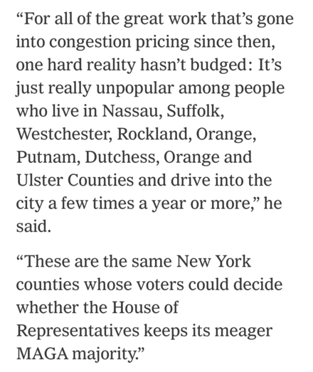 “For all of the great work that’s gone into congestion pricing since then, one hard reality hasn’t budged: It’s just really unpopular among people who live in Nassau, Suffolk, Westchester, Rockland, Orange, Putnam, Dutchess, Orange and Ulster Counties and drive into the city a few times a year or more,” he said.  “These are the same New York counties whose voters could decide whether the House of Representatives keeps its meager MAGA majority.”