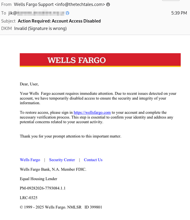Phishing email ostensibly from Wells Fargo

From: Wells Fargo Support <info@thetechtales.com>
To: jik@[elided]                                                                                                      5:39PM
Subject: Action Required: Account Access Disabled
DKIM: Invalid (Signature is wrong)

Dear, User,
Your Wells Fargo account requires immediate attention. Due to recent issues detected on your account, we have temporarily disabled access to ensure the security and integrity of your information.
To restore access, please sign in hitps://wellsfargo.com to your account and complete the necessary verification process. This step is essential to confirm your identity and address any potential concerns related to your account activity.
Thank you for your prompt attention to this important matter.

Wells Fargo   |   Security Center   |   Contact Us
Wells Fargo Bank, N.A. Member FDIC.
Equal Housing Lender
PM-09282026-7793084.1.1
LRC-0325
©1999 - 2025 Wells Fargo. NMLSR ID 399801
