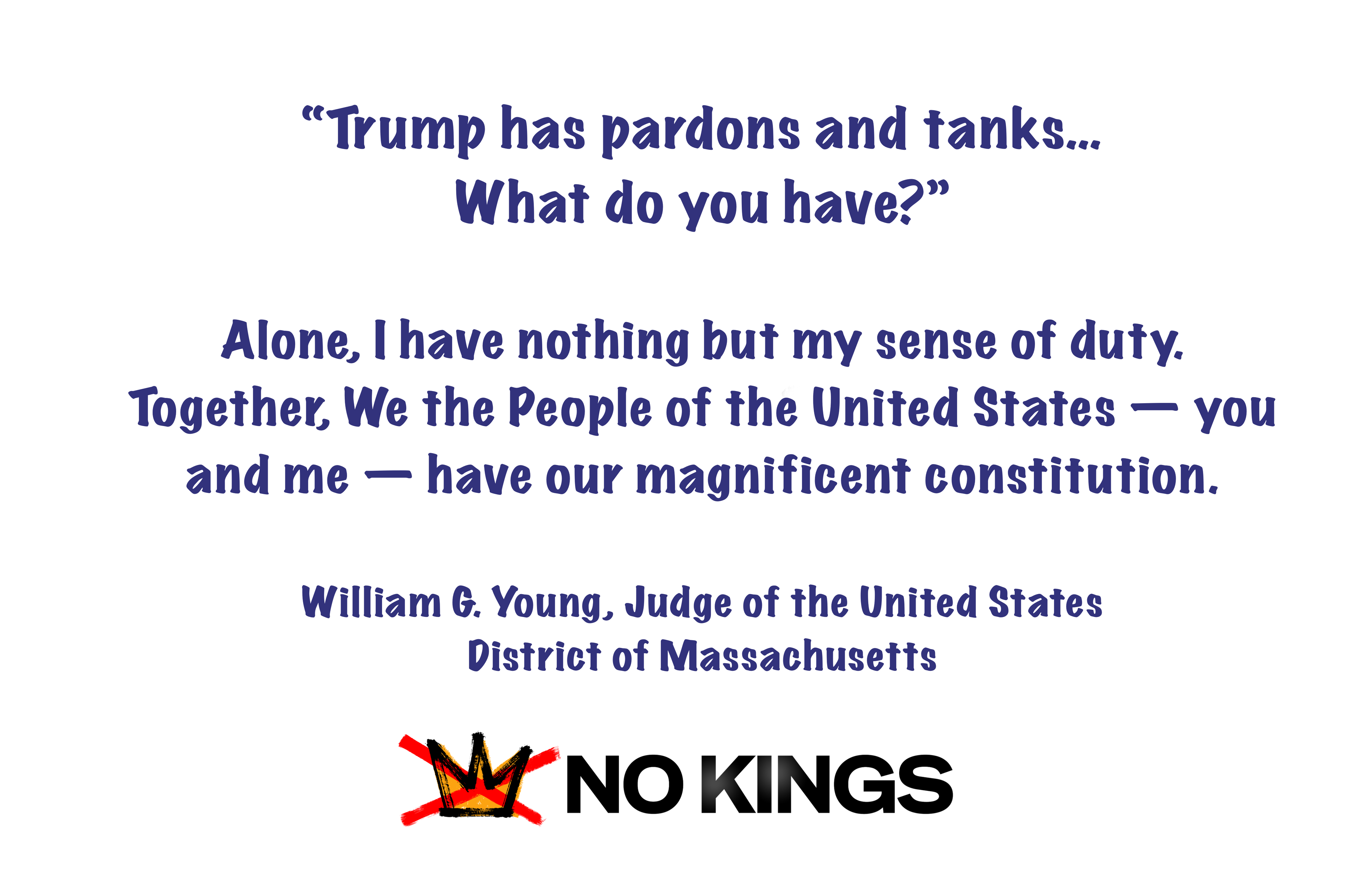 Color image of a homemade, Staples-printed No Kings poster with dark blue letters in a bold felt-tip typeface, on a white background.
“Trump has pardons and tanks… What do you  have?”
Alone, I have nothing but my sense of duty.
Together, We the People of the United States — you and me — have our magnificent Constitution.
William G. Young, Judge of the United States
District of Massachusetts
Logo line: A gold crown crossed out by bold red lines and the words NO KINGS
American Association of University Professors v. Rubio
United States District Court, District of Massachusetts
Civil Action No. 1:25-10685-WGY, Document 261, Filed 09/30/25
FINDINGS OF FACT AND RULINGS OF LAW, PURSUANT TO FED. R. CIV. P. 52(A)