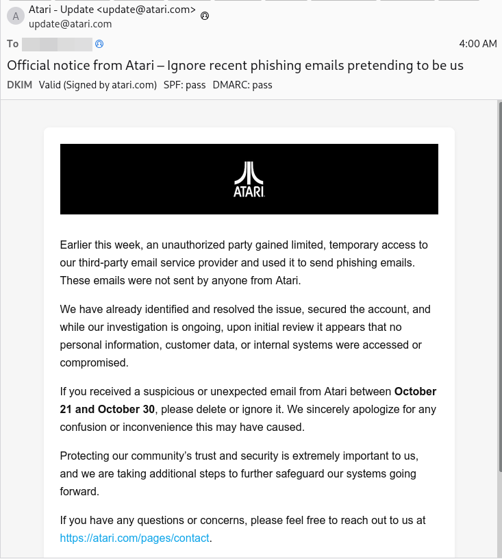 Email screenshot. From "Atari - Update <update@atari.com>". Subject "Official notice from Atari – Ignore recent phishing emails pretending to be us".  Atari logo. Text:
 Earlier this week, an unauthorized party gained limited, temporary access to our third-party email service provider and used it to send phishing emails. These emails were not sent by anyone from Atari.
We have already identified and resolved the issue, secured the account, and while our investigation is ongoing, upon initial review it appears that no personal information, customer data, or internal systems were accessed or compromised.
If you received a suspicious or unexpected email from Atari between October 21 and October 30, please delete or ignore it. We sincerely apologize for any confusion or inconvenience this may have caused.
Protecting our community’s trust and security is extremely important to us, and we are taking additional steps to further safeguard our systems going forward.
If you have any questions or concerns, please feel free to reach out to us at https://atari.com/pages/contact.