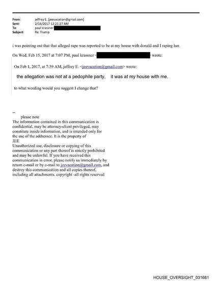 From:
Sent:
To:
Subject:
jeffrey E. [jeevacation@gmail.com]
2/16/2017 12:21:27 AM
paul krassner
Re: Trump
i was pointing out that that alleged rape was reported to be at my house with donald and I raping her.
On Wed, Feb 15, 2017 at 7:07 PM, paul krassner ‹
wrote:
On Feb 1, 2017, at 7:39 AM, jeffrey E. ≤jeevacation@gmail.com> wrote:
the allegation was not at a pedophile party, it was at my house with me.
to what wording would you suggest I change that?
please note
The information contained in t…