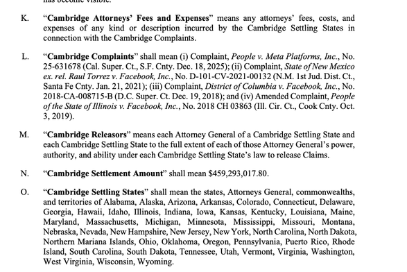 K. “Cambridge Attorneys’ Fees and Expenses” means any attomeys’ fees, costs, and
expenses of any kind or description incurred by the Cambridge Settling States in
connection with the Cambridge Complaints.

L. “Cambridge Complaints” shall mean (i) Complaint, People v. Meta Platforms, Inc., No.
25-631678 (Cal. Super. Ct., S.F. Cnty. Dec. 18, 2025); (ii) Complaint, State of New Mexico
ex. rel. Raul Torrez v. Facebook, Inc., No. D-101-CV-2021-00132 (N.M. Ist Jud. Dist. Ct.,
Santa Fe Cnty. Jan. 21, 2…