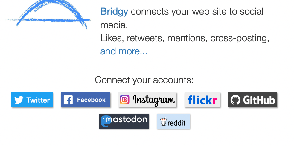a screenshot of the bridgy home page: 
Bridgy connects your web site to social media.
Likes, retweets, mentions, cross-posting, and more...
Connect your accounts:
 Twitter  Facebook  Instagram  Flickr  GitHub Sign in with Mastodon  Reddit