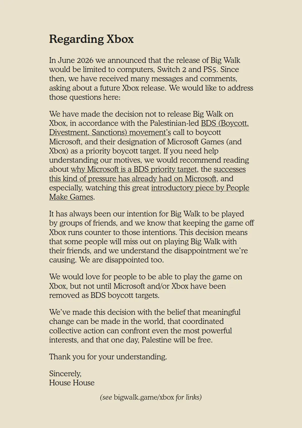 Regarding Xbox

In June 2026 we announced that the release of Big Walk would be limited to computers, Switch 2 and PS5. Since then, we have received many messages and comments, asking about a future Xbox release. We would like to address those questions here:

We have made the decision not to release Big Walk on Xbox, in accordance with the Palestinian-led BDS (Boycott, Divestment, Sanctions) movement’s call to boycott Microsoft, and their designation of Microsoft Games (and Xbox) as a priority boycott target. If you need help understanding our motives, we would recommend reading about why Microsoft is a BDS priority target, the successes this kind of pressure has already had on Microsoft, and especially, watching this great introductory piece by People Make Games.

It has always been our intention for Big Walk to be played by groups of friends, and we know that keeping the game off Xbox runs counter to those intentions. This decision means that some people will miss out on playing Big