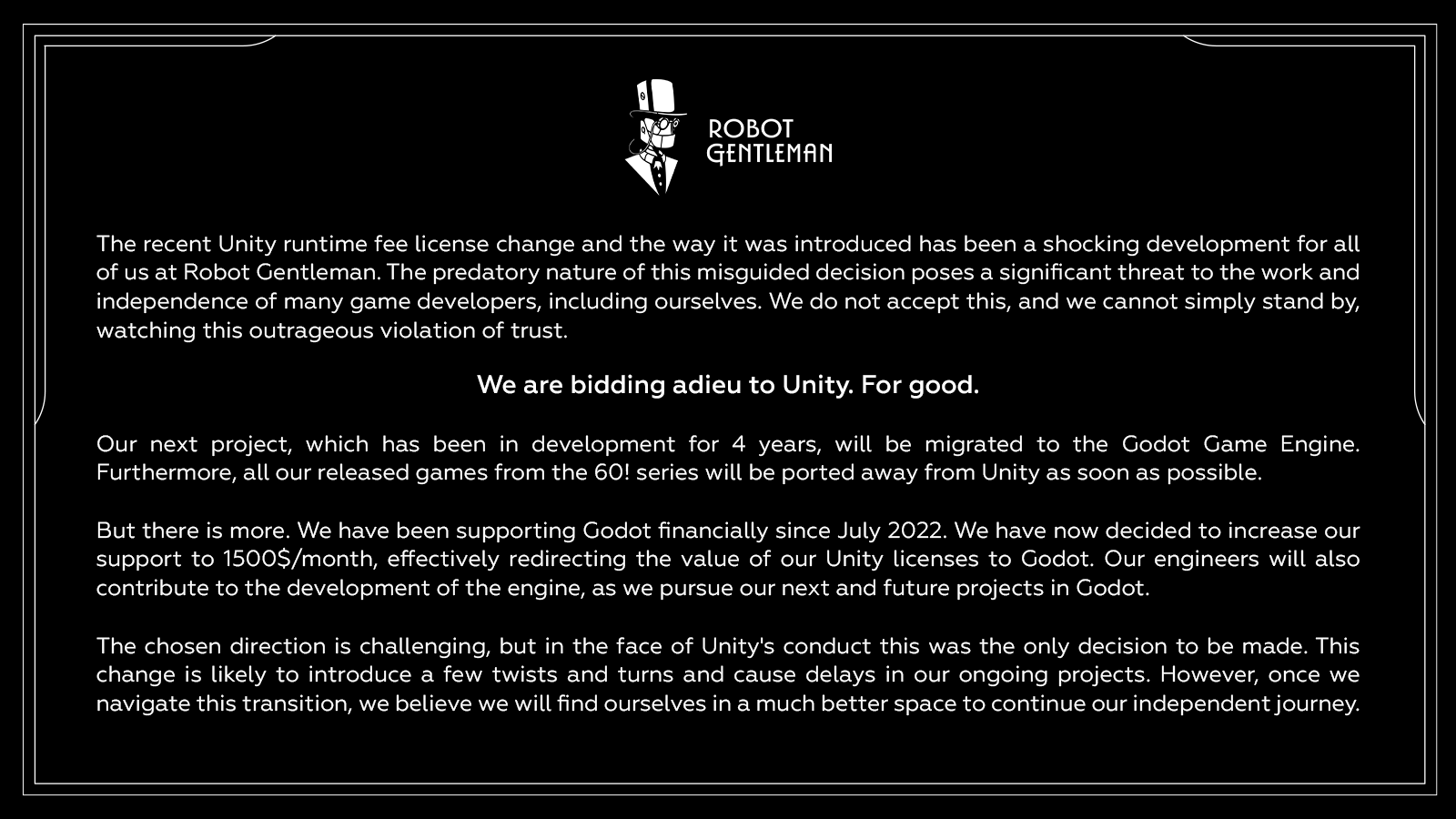 Statement : " ROBOT GENTLEMAN The recent Unity runtime fee license change and the way it was introduced has been a shocking development for all of us at Robot Gentleman. The predatory nature of this misguided decision poses a significant threat to the work and independence of many game developers, including ourselves. We do not accept this, and we cannot simply stand by, watching this outrageous violation of trust. We are bidding adieu to Unity. For good. Our next project, which has been in development for 4 years, will be migrated to the Godot Game Engine. Furthermore, all our released games from the 60! series will be ported away from Unity as soon as possible. But there is more. We have been supporting Godot financially since July 2022. We have now decided to increase our support to 1500$/month, effectively redirecting the value of our Unity licenses to Godot. Our engineers will also contribute to the development of the engine, as we pursue our next and future projects in Godot. The chosen direction is challenging, but in the face of Unity's conduct this was the only decision to be made. This change is likely to introduce a few twists and turns and cause delays in our ongoing projects. However, once we navigate this transition, we believe we will find ourselves in a much better space to continue our independent journey. "