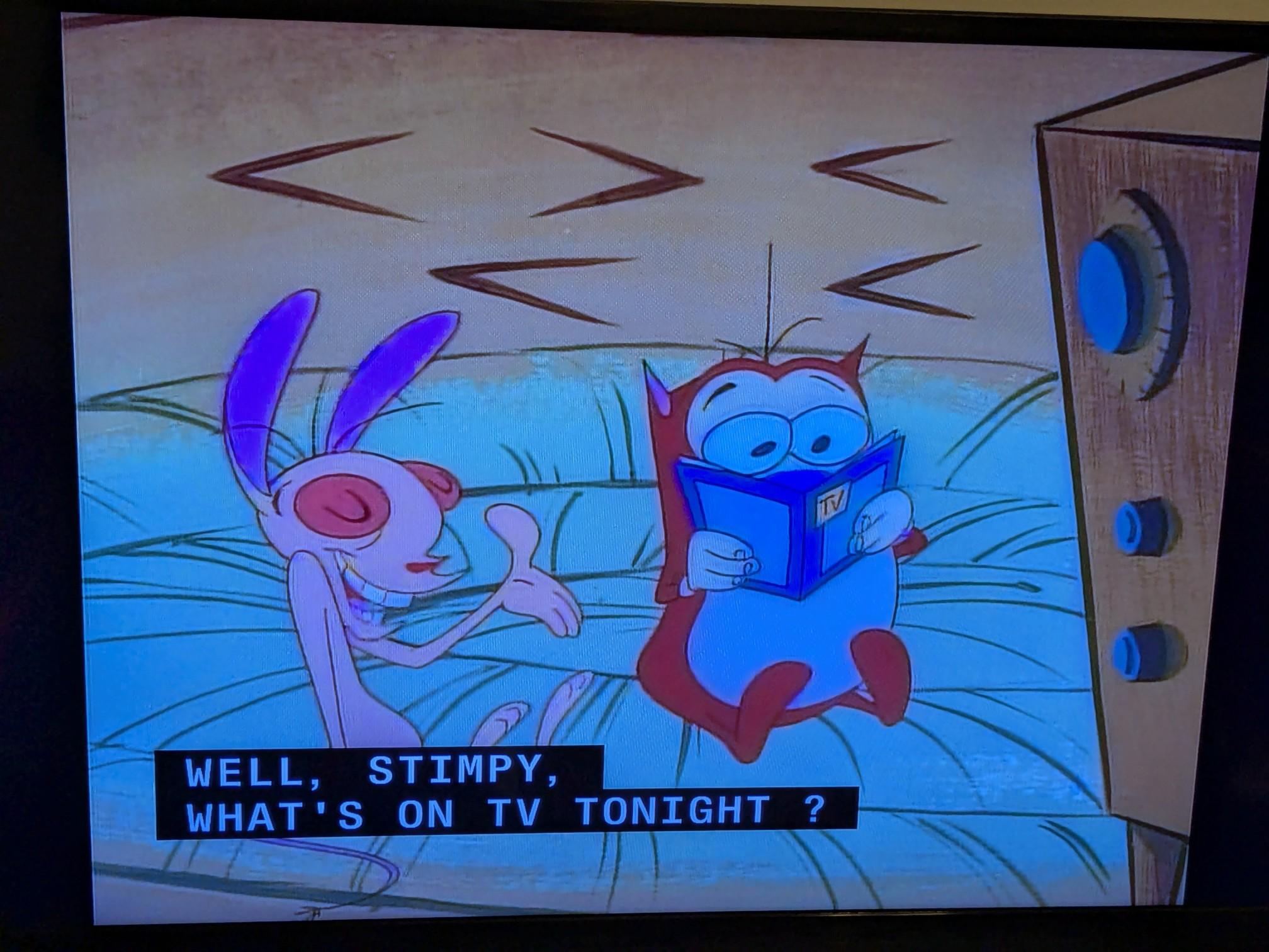 Ren and Stimpy sitting in front of their TV. Ren asks, "Well, Stimpy, what's on TV tonight?" as Stimpy browses a TV guide. Ren and Stimpy sitting in front of their TV. Ren asks, "Well, Stimpy, what's on TV tonight?" as Stimpy browses a TV guide.