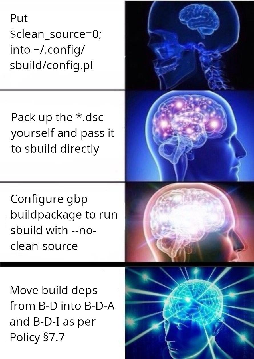 galaxybrain meme going from 1. put $clean_source=0 into ~/.config/sbuild/config.pl 2. Pack up the *.dsc yourself and pass it to sbuild directly 3. Configure gbp buildpackage to run sbuild with --no-clean-source 4. Move build deps from B-D into B-D-A and B-D-I as per Policy §7.7 galaxybrain meme going from 1. put $clean_source=0 into ~/.config/sbuild/config.pl 2. Pack up the *.dsc yourself and pass it to sbuild directly 3. Configure gbp buildpackage to run sbuild with --no-clean-source 4. Move build deps from B-D into B-D-A and B-D-I as per Policy §7.7