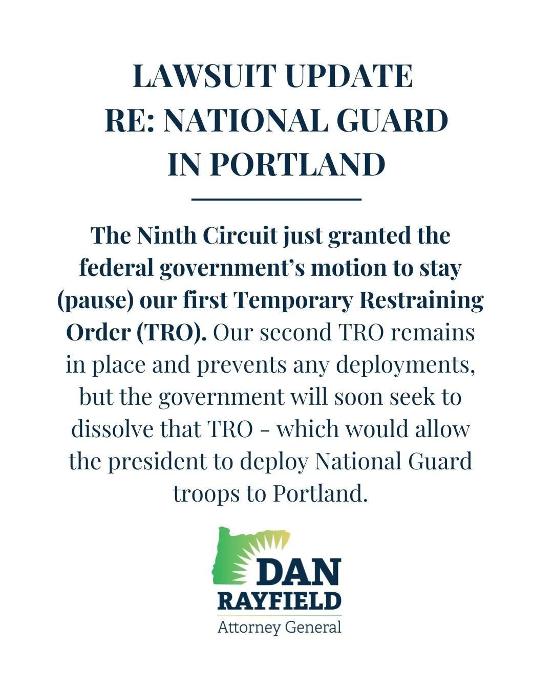 LAWSUIT UPDATE
RE: NATIONAL GUARD
IN PORTLAND
The Ninth Circuit just granted the federal government's motion to stay (pause) our first Temporary Restraining Order (TRO). Our second TRO remains in place and prevents any deployments, but the government will soon seek to dissolve that TRO - which would allow the president to deploy National Guard troops to Portland.
(Logo for Dan Rayfield, Attorney General - Oregon)