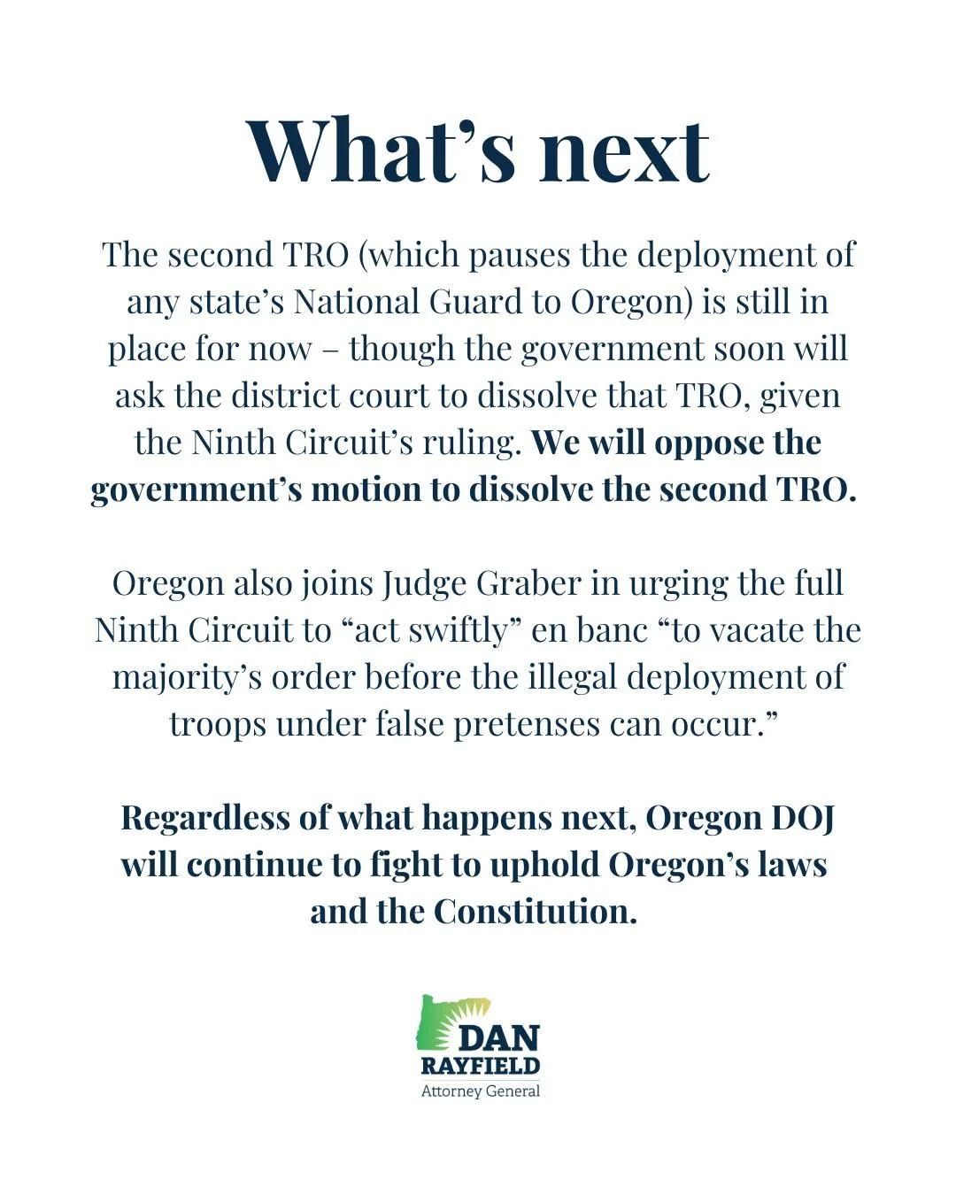 What's next
The second TRO (which pauses the deployment of any state's National Guard to Oregon) is still in place for now - though the government soon will ask the district court to dissolve that TRO, given the Ninth Circuit's ruling. We will oppose the government's motion to dissolve the second TRO.
Oregon also joins Judge Graber in urging the full Ninth Circuit to "act swiftly" en banc "to vacate the majority's order before the illegal deployment of troops under false pretenses can occur."
Regardless of what happens next, Oregon DOJ will continue to fight to uphold Oregon's laws and the Constitution.
(Logo for Dan Rayfield, Attorney General - Oregon)