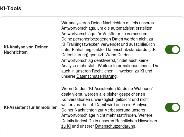 Bildschirmfoto der Kontoeinstellungen von kleinanzeigen.de. Man sieht den Abschnitt "KI-Tools" mit folgenden Texten: Wir analysieren Deine Nachrichten mittels unseres Antwortvorschlags, um die automatisiert erstellten Antwortvorschläge für Verkäufer zu verbessern. Deine personenbezogenen Daten werden nicht zu KI-Trainingszwecken verwendet und ausschließlich unter Einhaltung strikter Datenschutzstandards (z.B. Datenfilterung) genutzt. Wenn Du den Antwortvorschlag deaktivierst, findet auch keine Analyse mehr statt. Weitere Informationen findest Du auch in unseren Rechtlichen Hinweisen zu KI und unserer Datenschutzerklärung. Wenn Du den “KI-Assistenten für deine Wohnung” deaktivierst, werden alle bisher gespeicherten Konversationen unverzüglich gelöscht und nicht weiter verarbeitet. Damit wird auch die Analyse Deiner Nachrichten zur Verbesserung unserer Antwortvorschläge nicht mehr stattfinden. Weitere Details findest Du in unseren Rechtlichen Hinweisen zu KI und unserer Datenschutzerklärung.