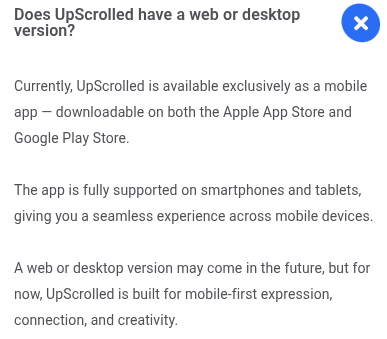 Screenshot of text from website:
Does UpScrolled have a web or desktop version?
Currently, UpScrolled is available exclusively as a mobile app -- downloadable on both the Apple App Store and Google Play Store.
The app is fully supported on smartphones and tablets, giving you a seamless experience across mobile devices
A web version may com in the future, but for now, UpScrolled is built for mobile-first expression, connection, and creativity.