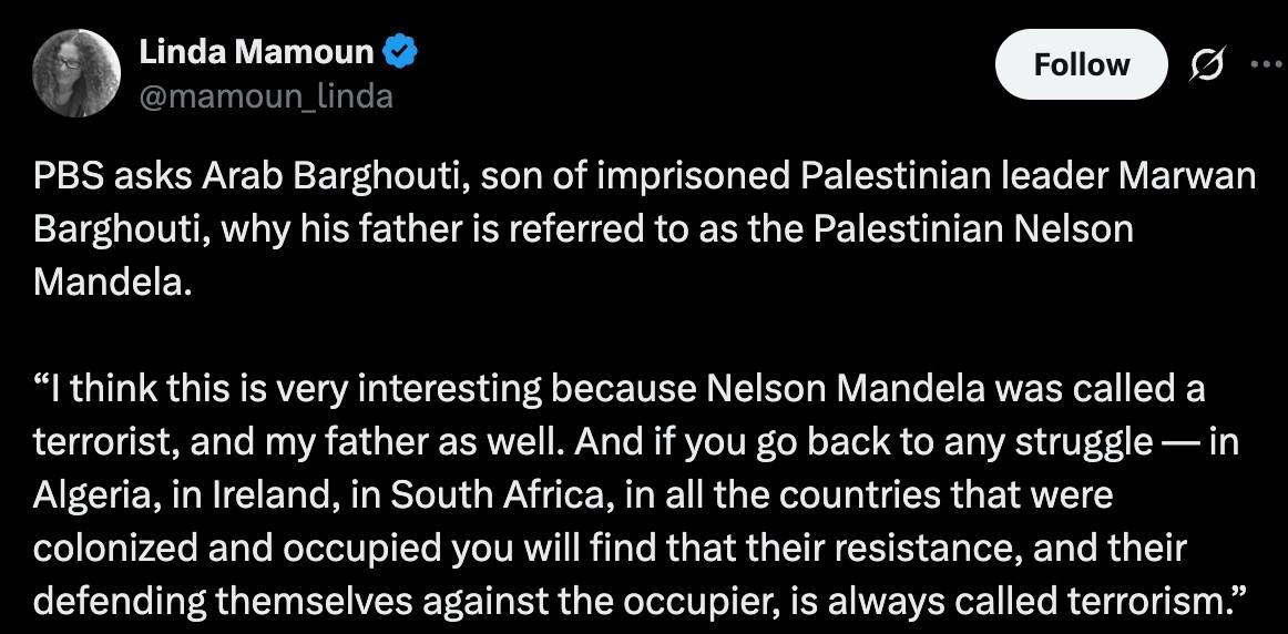Linda Mamoun @mamoun_linda on X.com
PBS asks Arab Barghouti, son of imprisoned Palestinian leader Marwan Barghouti, why his father is referred to as the Palestinian Nelson Mandela.
"I think this is very interesting because Nelson Mandela was called a terrorist, and my father as well. And if you go back to any struggle —in Algeria, in lreland, in South Africa, in all the countries that were colonized and occupied you will find that their resistance, and their defending themselves against the occupier, is always called terrorism."