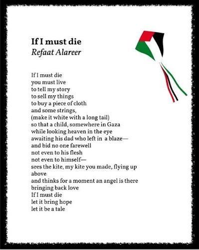 If I must die Refaat Alareer If I must die you must live totell my story to sell my things to buy a piece of cloth and some strings, (make it white with a long tail) so that a child,somewhere in Gaza while looking heaven in the eye awaiting his dad who left in a blaze- and bid no one farewell not even to his flesh not even to himself- sees the kite, my kite you made, flying up above and thinks for a moment an angel is there bringing back love If I must die let it bring hope let it be a tale