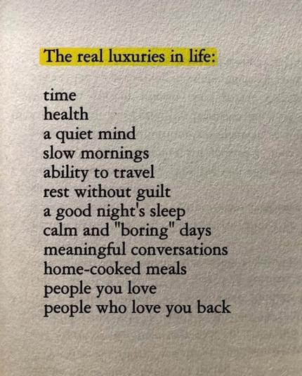 Screenshot of a page of a book, first line is highlighted:

The real luxuries in life:

time
health
a quiet mind
slow mornings
ability to travel
rest without guilt
a good night’s sleep
calm and “boring” days
meaningful conversations
home-cooked meals
people you love
people who love you back