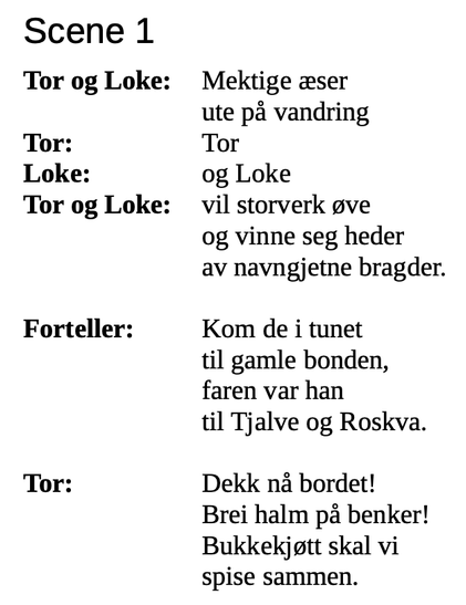 Skjermbilde av manus, starten på et skuespill. Tekst:

Scene 1
Tor og Loke: Mektige æser
ute på vandring
Tor: Tor
Loke: og Loke
Tor og Loke: vil storverk øve
og vinne seg heder
av navngjetne bragder.
Forteller: Kom de i tunet
til gamle bonden,
faren var han
til Tjalve og Roskva.
Tor: Dekk nå bordet!
Brei halm på benker!
Bukkekjøtt skal vi
spise sammen.