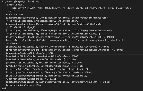 EX_ADD1: @(negedge clock) begin
   `ifdef VERBOSE
        $display(""EX_ADD1 R%0d, R%0d, R%0d"",irFieldRegisterD, irFieldRegisterR, irFieldRegisterS); 
    `endif
   state = FETCH;
   {integerRegisterRAddress, integerRegisterSAddress, integerRegisterWriteAddress}
    = {irFieldRegisterR, irFieldRegisterS, irFieldRegisterD};
   {integerOpcode, integerSSelect, integerYSelect, integerRegisterWriteEnable}
    = {5'b00110, 3'b0_0_1};
   {floatingRegisterRAddress, floatingRegisterSAddress, floatingRegisterWriteAddress}
    = {irFieldRegisterR[2:0], irFieldRegisterS[2:0], irFieldRegisterD[2:0]};
   {floatingOpcode, floatingRegisterWriteEnable, floatingPointImmediateSelect} = 3'b000;
   {memoryAccessRegisterWriteEnable, memoryAccessRegisterIncrement, memoryAccessRegisterSelect}
    = 3'b000;
   {stackPointerWriteEnable, stackPointerIncrement, stackPointerDecrement} = 3'b000;
   {programCounterWriteEnable, programCounterIncrement, programCounterLoadInterrupt} = 3'b000;
   instructionRegisterWriteEnable = 1'b0;
   {readBuffer1WriteEnable, readBuffer0WriteEnable} = 2'b00;
   {readBuffer1DataSelect, readBuffer0DataSelect} = 2'b00;
   {writeBuffer1WriteEnable, writeBuffer0WriteEnable} = 2'b00;
   {writeBuffer1OutputEnable, writeBuffer0OutputEnable} = 2'b00;
   {floatingBuffer1WriteEnable, floatingBuffer0WriteEnable} = 2'b00;
   {floatingBuffer1OutputEnable, floatingBuffer0OutputEnable} = 2'b00;
out of space sorry