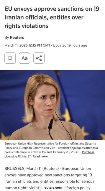 Screenshot of top of article. Nice blond lady making announcement

EU envoys approve sanctions on 19
Iranian officials, entities over
rights violations
By Reuters
March 11, 2026 12:15 PM GMT • Updated 19 hours ago
Aa
European Union High Representative for Foreign Affairs and Security
Policy and European Commission Vice-President Kaja Kallas attends a
press conference in Krakow, Poland, February 20, 2026.... Purchase
Licensing Rights U Read more
BRUSSELS, March 11 (Reuters) - European Union
envoys have approved new sanctions targeting 19
Iranian officials and entities responsible for serious
human rights violat reuters.com
foreign policy