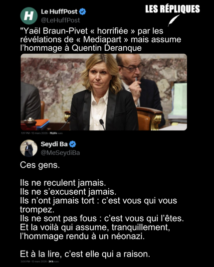 "Yaël Braun-Pivet « horrifiée » par les révélations de « Mediapart » mais assume l’hommage à Quentin Deranque
Réplique de Seydi Ba : Ces gens.
Ils ne reculent jamais.
Ils ne s’excusent jamais.
Ils n’ont jamais tort : c’est vous qui vous trompez.
Ils ne sont pas fous : c’est vous qui l’êtes.
Et la voilà qui assume, tranquillement, l’hommage rendu à un néonazi.
Et à la lire, c’est elle qui a raison.