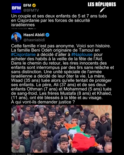 BFMTV : Un couple et ses deux enfants de 5 et 7 ans tués en Cisjordanie par les forces de sécurité israéliennes
Réplique de Hasni Abidi : Cette famille n’est pas anonyme. Voici son histoire. La famille Beni Odeh originaire de Tamoul en #Cisjordanie a décidé d’aller à #Naplouse pour acheter des habits à la veille de la fête de l’Aid. Dans le chemin du retour, les rires innocents des enfants sont interrompus par des tirs sans relâche et sans distinction. Une unité spéciale de l'armée israélienne a décidé de leur ôter la vie. La mère, Waad (35 ans) tuée alors qu'elle tentait de protéger ses enfants. Le père, Ali (37 ans) et de ses deux enfants Othman (7 ans) et Mohammed (5 ans) tués de sang-froid. Les frères Mustafa (8 ans) et Khaled, (11 ans), ont été blessés à la tête et au visage.
A qui vont-ils demander justice ?