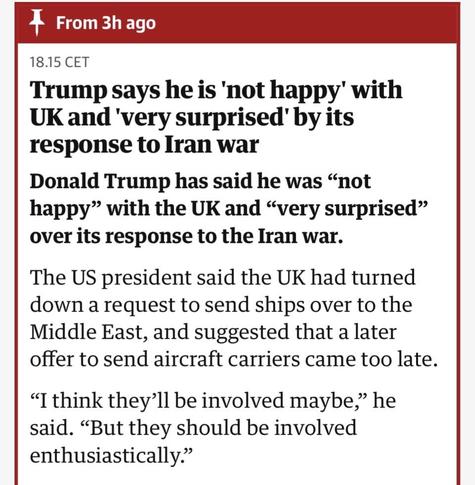 Screenshot from The Guardian.
Trump says he is 'not happy' with UK and 'very surprised' by its response to Iran war

Donald Trump has said he was "not happy" with the UK and "very surprised"
over its response to the Iran war.
The US president said the UK had turned down a request to send ships over to the Middle East, and suggested that a later
offer to send aircraft carriers came too late.
"I think they'll be involved maybe," he said. "But they should be involved
enthusiastically."